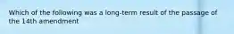 Which of the following was a long-term result of the passage of the 14th amendment