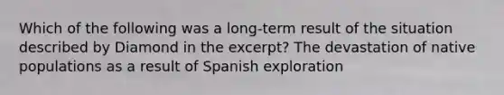 Which of the following was a long-term result of the situation described by Diamond in the excerpt? The devastation of native populations as a result of Spanish exploration