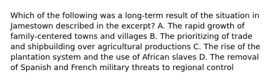 Which of the following was a long-term result of the situation in Jamestown described in the excerpt? A. The rapid growth of family-centered towns and villages B. The prioritizing of trade and shipbuilding over agricultural productions C. The rise of the plantation system and the use of African slaves D. The removal of Spanish and French military threats to regional control