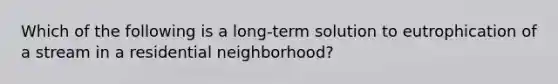 Which of the following is a long-term solution to eutrophication of a stream in a residential neighborhood?