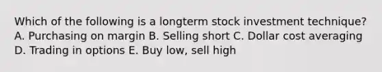 Which of the following is a longterm stock investment technique? A. Purchasing on margin B. Selling short C. Dollar cost averaging D. Trading in options E. Buy low, sell high