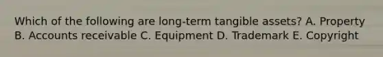 Which of the following are long-term tangible assets? A. Property B. Accounts receivable C. Equipment D. Trademark E. Copyright