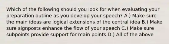 Which of the following should you look for when evaluating your preparation outline as you develop your speech? A.) Make sure the main ideas are logical extensions of the central idea B.) Make sure signposts enhance the flow of your speech C.) Make sure subpoints provide support for main points D.) All of the above