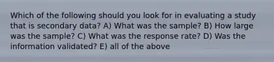 Which of the following should you look for in evaluating a study that is secondary data? A) What was the sample? B) How large was the sample? C) What was the response rate? D) Was the information validated? E) all of the above