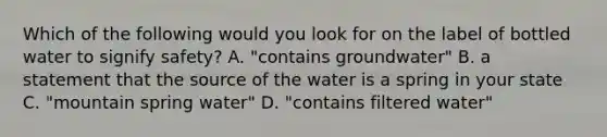 Which of the following would you look for on the label of bottled water to signify safety? A. "contains groundwater" B. a statement that the source of the water is a spring in your state C. "mountain spring water" D. "contains filtered water"