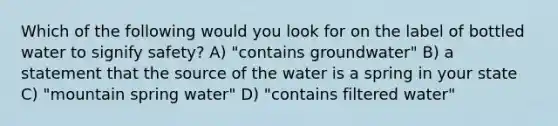 Which of the following would you look for on the label of bottled water to signify safety? A) "contains groundwater" B) a statement that the source of the water is a spring in your state C) "mountain spring water" D) "contains filtered water"