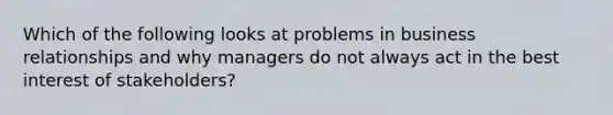 Which of the following looks at problems in business relationships and why managers do not always act in the best interest of stakeholders?