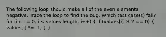 The following loop should make all of the even elements negative. Trace the loop to find the bug. Which test case(s) fail? for (int i = 0; i < values.length; i++) ( if (values[i] % 2 == 0) { values[i] *= -1; ) }