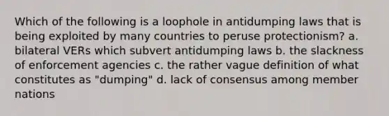 Which of the following is a loophole in antidumping laws that is being exploited by many countries to peruse protectionism? a. bilateral VERs which subvert antidumping laws b. the slackness of enforcement agencies c. the rather vague definition of what constitutes as "dumping" d. lack of consensus among member nations