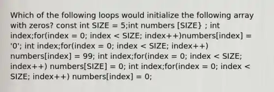 Which of the following loops would initialize the following array with zeros? const int SIZE = 5;int numbers [SIZE} ; int index;for(index = 0; index < SIZE; index++)numbers[index] = '0'; int index;for(index = 0; index < SIZE; index++) numbers[index] = 99; int index;for(index = 0; index < SIZE; index++) numbers[SIZE] = 0; int index;for(index = 0; index < SIZE; index++) numbers[index] = 0;