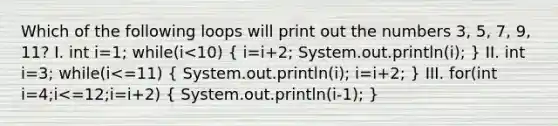 Which of the following loops will print out the numbers 3, 5, 7, 9, 11? I. int i=1; while(i<10) ( i=i+2; System.out.println(i); ) II. int i=3; while(i<=11) ( System.out.println(i); i=i+2; ) III. for(int i=4;i<=12;i=i+2) ( System.out.println(i-1); )