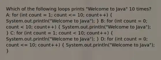 Which of the following loops prints "Welcome to Java" 10 times? A: for (int count = 1; count <= 10; count++) ( System.out.println("Welcome to Java"); ) B: for (int count = 0; count < 10; count++) ( System.out.println("Welcome to Java"); ) C: for (int count = 1; count < 10; count++) ( System.out.println("Welcome to Java"); ) D: for (int count = 0; count <= 10; count++) ( System.out.println("Welcome to Java"); )