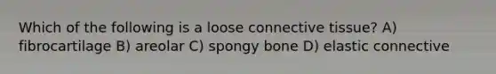 Which of the following is a loose <a href='https://www.questionai.com/knowledge/kYDr0DHyc8-connective-tissue' class='anchor-knowledge'>connective tissue</a>? A) fibrocartilage B) areolar C) spongy bone D) elastic connective