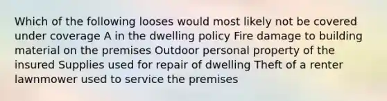 Which of the following looses would most likely not be covered under coverage A in the dwelling policy Fire damage to building material on the premises Outdoor personal property of the insured Supplies used for repair of dwelling Theft of a renter lawnmower used to service the premises