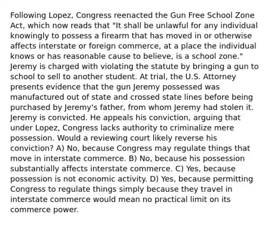 Following Lopez, Congress reenacted the Gun Free School Zone Act, which now reads that "It shall be unlawful for any individual knowingly to possess a firearm that has moved in or otherwise affects interstate or foreign commerce, at a place the individual knows or has reasonable cause to believe, is a school zone." Jeremy is charged with violating the statute by bringing a gun to school to sell to another student. At trial, the U.S. Attorney presents evidence that the gun Jeremy possessed was manufactured out of state and crossed state lines before being purchased by Jeremy's father, from whom Jeremy had stolen it. Jeremy is convicted. He appeals his conviction, arguing that under Lopez, Congress lacks authority to criminalize mere possession. Would a reviewing court likely reverse his conviction? A) No, because Congress may regulate things that move in interstate commerce. B) No, because his possession substantially affects interstate commerce. C) Yes, because possession is not economic activity. D) Yes, because permitting Congress to regulate things simply because they travel in interstate commerce would mean no practical limit on its commerce power.