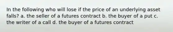 In the following who will lose if the price of an underlying asset falls? a. the seller of a futures contract b. the buyer of a put c. the writer of a call d. the buyer of a futures contract