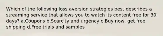 Which of the following loss aversion strategies best describes a streaming service that allows you to watch its content free for 30 days? a.Coupons b.Scarcity and urgency c.Buy now, get free shipping d.Free trials and samples