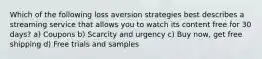 Which of the following loss aversion strategies best describes a streaming service that allows you to watch its content free for 30 days? a) Coupons b) Scarcity and urgency c) Buy now, get free shipping d) Free trials and samples