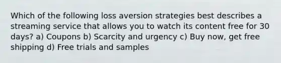 Which of the following loss aversion strategies best describes a streaming service that allows you to watch its content free for 30 days? a) Coupons b) Scarcity and urgency c) Buy now, get free shipping d) Free trials and samples