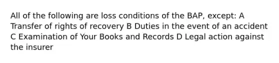 All of the following are loss conditions of the BAP, except: A Transfer of rights of recovery B Duties in the event of an accident C Examination of Your Books and Records D Legal action against the insurer