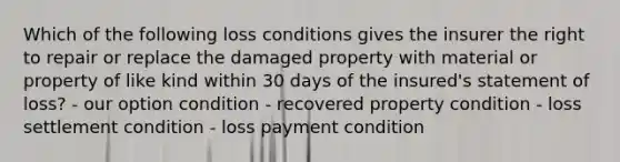 Which of the following loss conditions gives the insurer the right to repair or replace the damaged property with material or property of like kind within 30 days of the insured's statement of loss? - our option condition - recovered property condition - loss settlement condition - loss payment condition