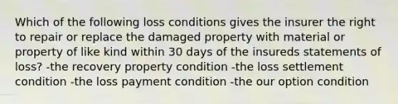 Which of the following loss conditions gives the insurer the right to repair or replace the damaged property with material or property of like kind within 30 days of the insureds statements of loss? -the recovery property condition -the loss settlement condition -the loss payment condition -the our option condition