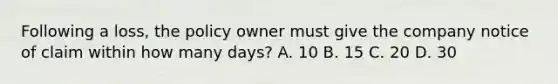 Following a loss, the policy owner must give the company notice of claim within how many days? A. 10 B. 15 C. 20 D. 30