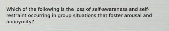 Which of the following is the loss of self-awareness and self-restraint occurring in group situations that foster arousal and anonymity?