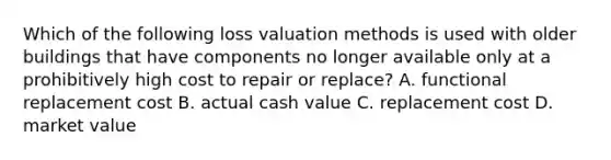 Which of the following loss valuation methods is used with older buildings that have components no longer available only at a prohibitively high cost to repair or replace? A. functional replacement cost B. actual cash value C. replacement cost D. market value