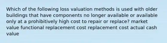 Which of the following loss valuation methods is used with older buildings that have components no longer available or available only at a prohibitively high cost to repair or replace? market value functional replacement cost replacement cost actual cash value