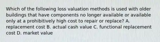 Which of the following loss valuation methods is used with older buildings that have components no longer available or available only at a prohibitively high cost to repair or replace? A. replacement cost B. actual cash value C. functional replacement cost D. market value