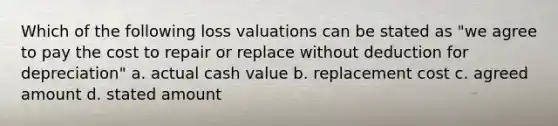 Which of the following loss valuations can be stated as "we agree to pay the cost to repair or replace without deduction for depreciation" a. actual cash value b. replacement cost c. agreed amount d. stated amount