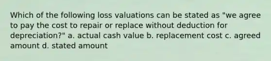 Which of the following loss valuations can be stated as "we agree to pay the cost to repair or replace without deduction for depreciation?" a. actual cash value b. replacement cost c. agreed amount d. stated amount