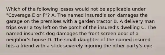 Which of the following losses would not be applicable under "Coverage E or F"? A. The named insured's son damages the garage on the premises with a garden tractor B. A delivery man trips over a toy left on the porch of the insured's dwelling C. The named insured's dog damages the front screen door of a neighbor's house D. The small daughter of the named insured hits a friend with a stick severely injuring the other party's eye.