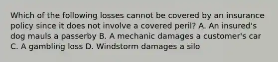 Which of the following losses cannot be covered by an insurance policy since it does not involve a covered peril? A. An insured's dog mauls a passerby B. A mechanic damages a customer's car C. A gambling loss D. Windstorm damages a silo