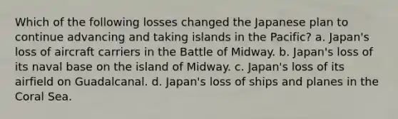 Which of the following losses changed the Japanese plan to continue advancing and taking islands in the Pacific? a. Japan's loss of aircraft carriers in the Battle of Midway. b. Japan's loss of its naval base on the island of Midway. c. Japan's loss of its airfield on Guadalcanal. d. Japan's loss of ships and planes in the Coral Sea.