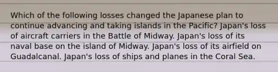 Which of the following losses changed the Japanese plan to continue advancing and taking islands in the Pacific? Japan's loss of aircraft carriers in the Battle of Midway. Japan's loss of its naval base on the island of Midway. Japan's loss of its airfield on Guadalcanal. Japan's loss of ships and planes in the Coral Sea.