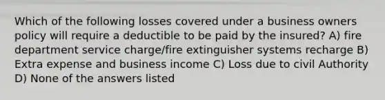 Which of the following losses covered under a business owners policy will require a deductible to be paid by the insured? A) fire department service charge/fire extinguisher systems recharge B) Extra expense and business income C) Loss due to civil Authority D) None of the answers listed