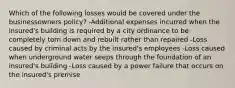 Which of the following losses would be covered under the businessowners policy? -Additional expenses incurred when the insured's building is required by a city ordinance to be completely torn down and rebuilt rather than repaired -Loss caused by criminal acts by the insured's employees -Loss caused when underground water seeps through the foundation of an insured's building -Loss caused by a power failure that occurs on the insured's premise