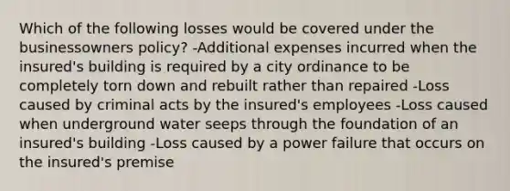 Which of the following losses would be covered under the businessowners policy? -Additional expenses incurred when the insured's building is required by a city ordinance to be completely torn down and rebuilt rather than repaired -Loss caused by criminal acts by the insured's employees -Loss caused when underground water seeps through the foundation of an insured's building -Loss caused by a power failure that occurs on the insured's premise