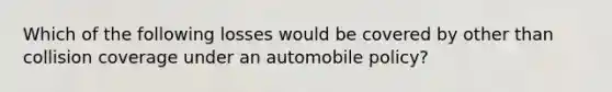 Which of the following losses would be covered by other than collision coverage under an automobile policy?