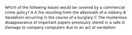 Which of the following losses would be covered by a commercial crime policy? A A fire resulting from the aftermath of a robbery B Vandalism occurring in the course of a burglary C The mysterious disappearance of important papers previously stored in a safe D Damage to company computers due to an act of vandalism