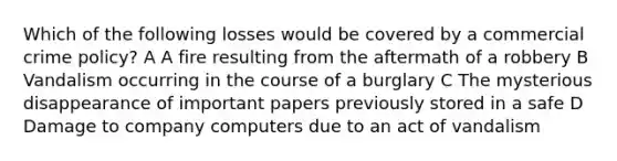 Which of the following losses would be covered by a commercial crime policy? A A fire resulting from the aftermath of a robbery B Vandalism occurring in the course of a burglary C The mysterious disappearance of important papers previously stored in a safe D Damage to company computers due to an act of vandalism