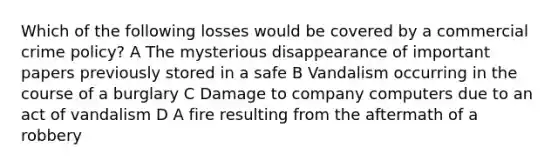 Which of the following losses would be covered by a commercial crime policy? A The mysterious disappearance of important papers previously stored in a safe B Vandalism occurring in the course of a burglary C Damage to company computers due to an act of vandalism D A fire resulting from the aftermath of a robbery