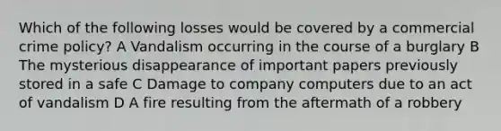 Which of the following losses would be covered by a commercial crime policy? A Vandalism occurring in the course of a burglary B The mysterious disappearance of important papers previously stored in a safe C Damage to company computers due to an act of vandalism D A fire resulting from the aftermath of a robbery