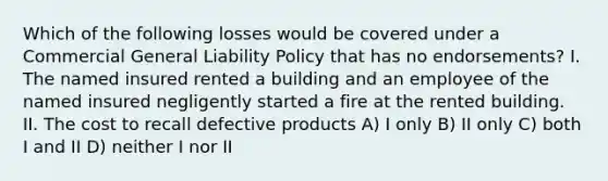 Which of the following losses would be covered under a Commercial General Liability Policy that has no endorsements? I. The named insured rented a building and an employee of the named insured negligently started a fire at the rented building. II. The cost to recall defective products A) I only B) II only C) both I and II D) neither I nor II