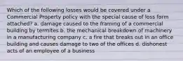 Which of the following losses would be covered under a Commercial Property policy with the special cause of loss form attached? a. damage caused to the framing of a commercial building by termites b. the mechanical breakdown of machinery in a manufacturing company c. a fire that breaks out in an office building and causes damage to two of the offices d. dishonest acts of an employee of a business