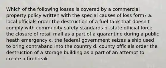 Which of the following losses is covered by a commercial property policy written with the special causes of loss form? a. local officials order the destruction of a fuel tank that doesn't comply with community safety standards b. state official force the closure of retail mall as a part of a quarantine during a public heath emergency c. the federal government seizes a ship used to bring contraband into the country d. county officials order the destruction of a storage building as a part of an attempt to create a firebreak