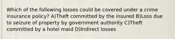 Which of the following losses could be covered under a crime insurance policy? A)Theft committed by the insured B)Loss due to seizure of property by government authority C)Theft committed by a hotel maid D)Indirect losses