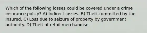 Which of the following losses could be covered under a crime insurance policy? A) Indirect losses. B) Theft committed by the insured. C) Loss due to seizure of property by government authority. D) Theft of retail merchandise.